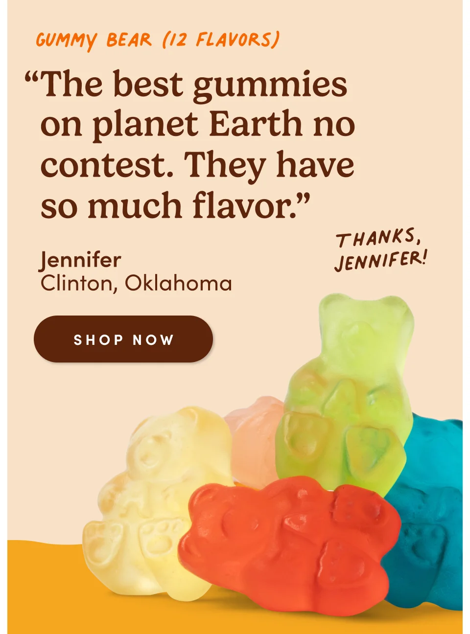 Gummy Bear (12 flavors) “The best gummies on planet Earth no contest. They have so much flavor.” - Jennifer, Clinton, Oklahoma. Thanks, Jennifer! Shop now.