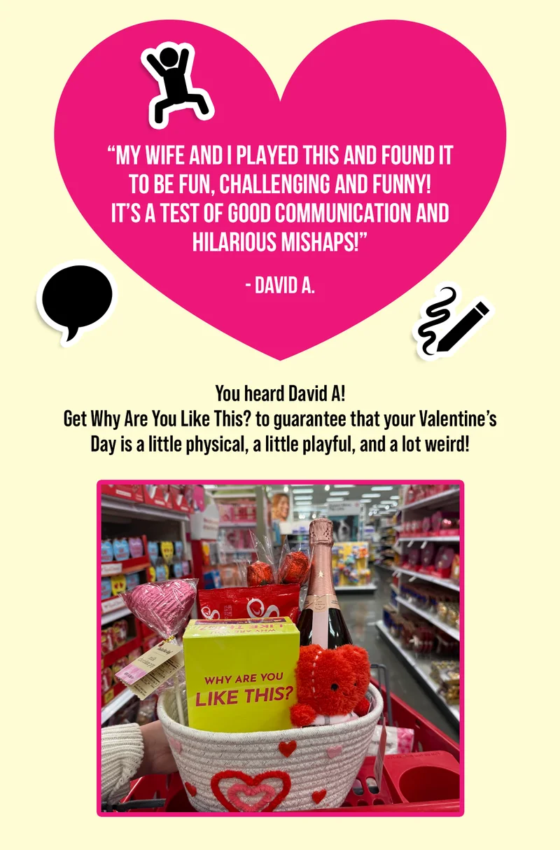 "MY WIFE AND I PLAYED THIS AND FOUND IT TO BE FUN, CHALLENGING AND FUNNY! IT'S A TEST OF GOOD COMMUNICATION AND HILARIOUS MISHAPS!" - DAVID A.  | You heard David A! Get Why Are You Like This? to guarantee that your Valentine's Day is a little physical, a little playful, and a lot weird!