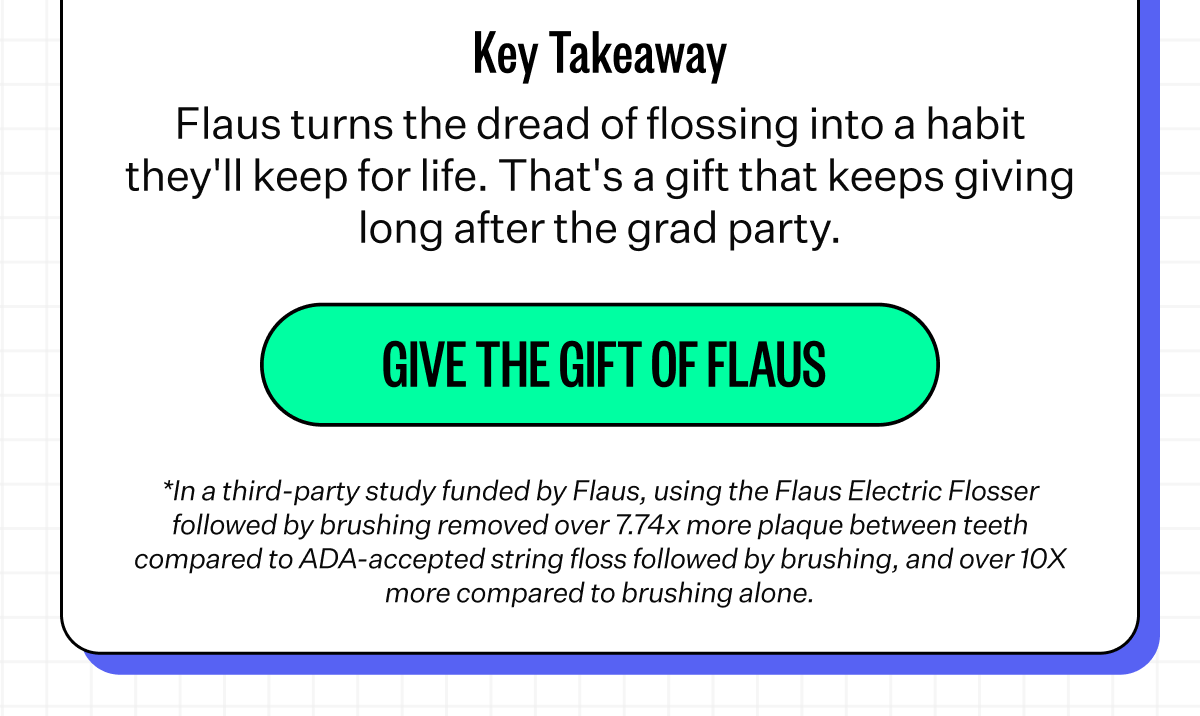 Key Takeaway | Flaus turns the dread of flossing into a habit they'll keep for life. That's a gift that keeps giving long after the grad party. | Give the Gift of Flaus | *In a third-party study funded by Flaus, using the Flaus Electric Flosser followed by brushing removed over 7.74x more plaque between teeth compared to ADA-accepted string floss followed by brushing, and over 10X more compared to brushing alone.