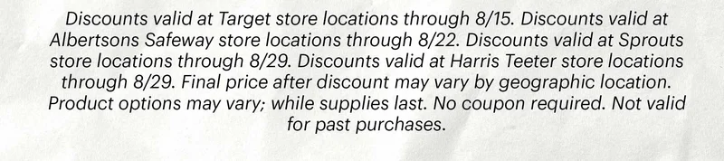 Discounts valid at Target store locations through 8/15. Discounts valid at Albertsons Safeway store locations through 8/22. Discounts valid at Sprouts store locations through 8/29. Discounts valid at Harris Teeter store locations through 8/29. Final price after discount may vary by geographic location. Product options may vary; while supplies last. No coupon required. Not valid for past purchases.