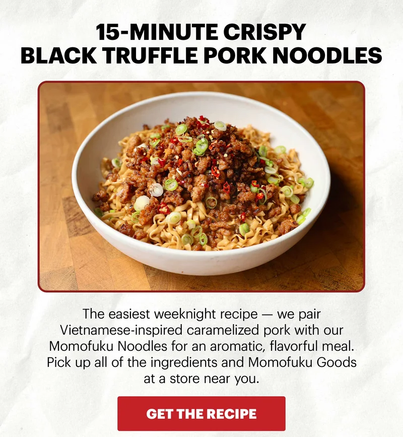 Header: 15-MINUTE CRISPY BLACK TRUFFLE PORK NOODLES Sub-header: The easiest weeknight recipe — we pair Vietnamese-inspired caramelized pork with our Momofuku Noodles for an aromatic, flavorful meal. Pick up all of the ingredients and Momofuku Goods at a store near you.  CTA: GET THE RECIPE