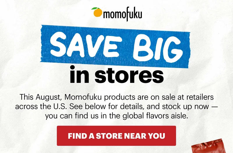 Header: SAVE BIG IN STORES Sub-header: This August, Momofuku products are on sale at retailers across the U.S. See below for details, and stock up now — you can find us in the global flavors aisle.   CTA: FIND A STORE NEAR YOU