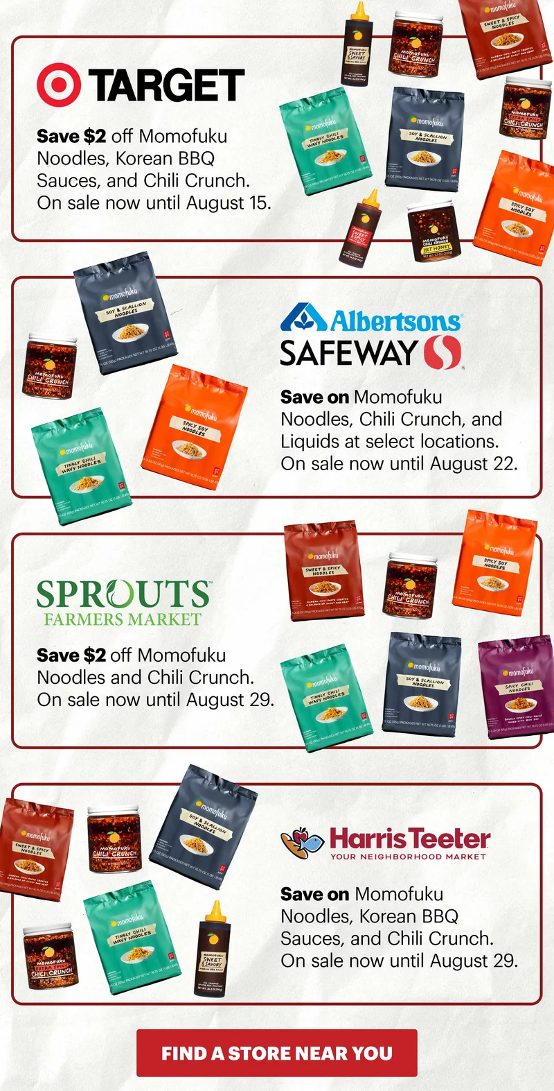 Header: TARGET  Sub-header: Save $2 off Momofuku Noodles, Korean BBQ Sauces, and Chili Crunch. On sale now until August 15.   Header: ALBERTSONS SAFEWAY  Sub-header: Save on Momofuku Noodles, Chili Crunch, and Liquids at select locations. On sale now until August 22.   Header: SPROUTS Sub-header: Save $2 off Momofuku Noodles and Chili Crunch. On sale now until August 29.   Header: HARRIS TEETER Sub-header: Save on Momofuku Noodles, Korean BBQ Sauces, and Chili Crunch. On sale now until August 29.   CTA: FIND A STORE NEAR YOU