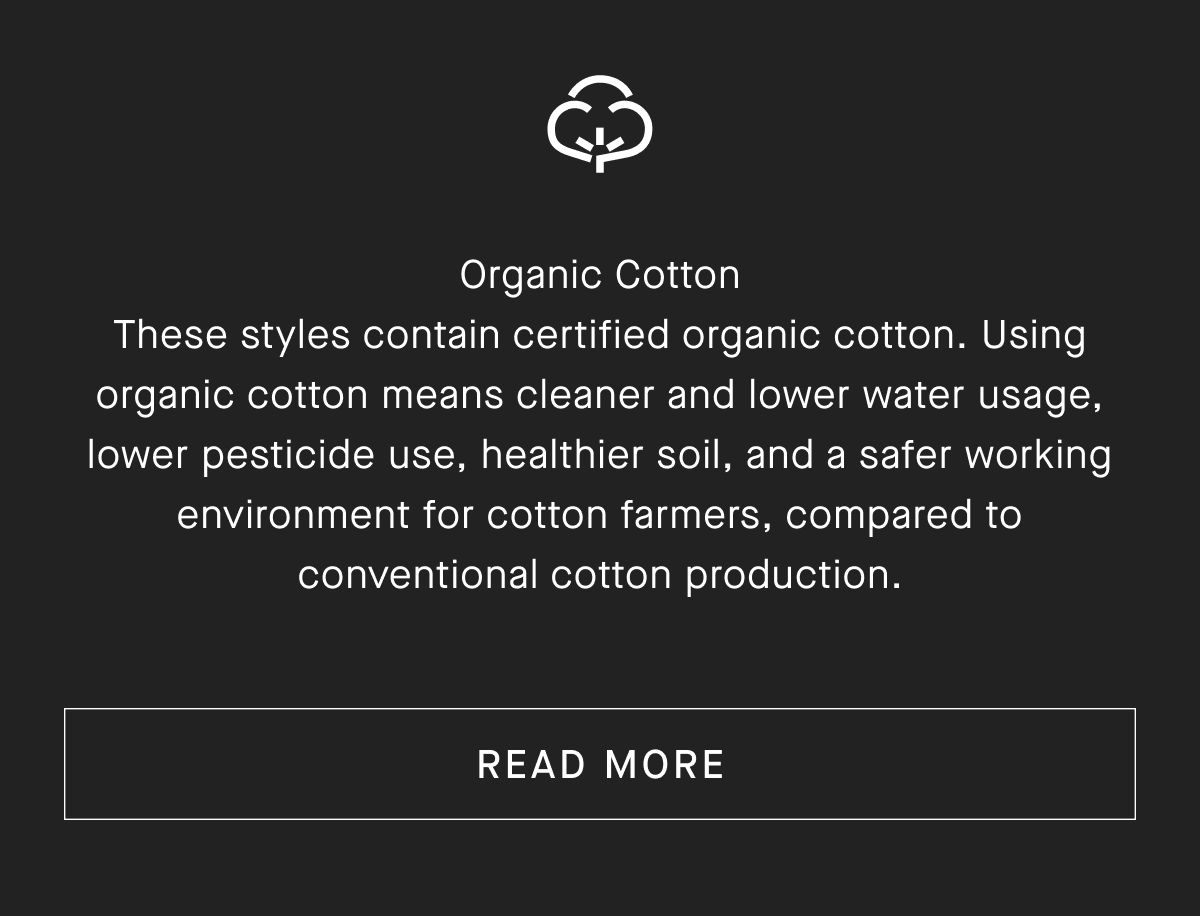Organic Cotton These styles contain certified organic cotton. Using organic cotton means cleaner and lower water usage, lower pesticide use, healthier soil, and a safer working environment for cotton farmers, compared to conventional cotton production. [READ MORE]
