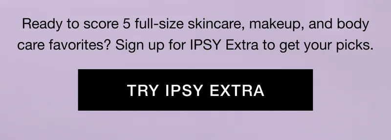 Ready to score 5 full-size skincare, makeup, and body care favorites? Sign up for IPSY Extra to get your picks. TRY IPSY EXTRA