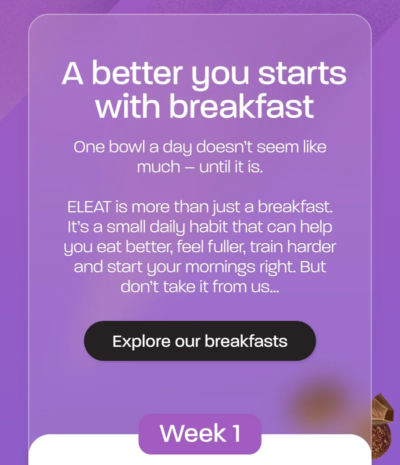 A better you starts with breakfast. One bowl a day doesn’t seem like much – until it is.  ELEAT is more than just a breakfast. It's a small daily habit that can help you eat better, feel fuller, train harder and start your mornings right. But don't take it from us...