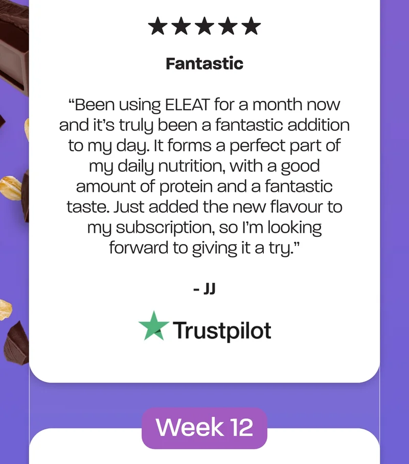 *Fantastic*  *Been using ELEAT for a month now and it's truly been a fantastic addition to my day. It forms a perfect part of my daily nutrition, with a good amount of protein and a fantastic taste. Just added the new flavour to my subscription, so I'm looking forward to giving it a try.* - JJ