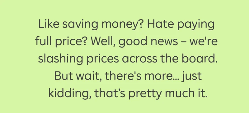 Like saving money? Hate paying full price? Well, good news – we're  slashing prices across the board. But wait, there's more... just kidding, that’s pretty much it.