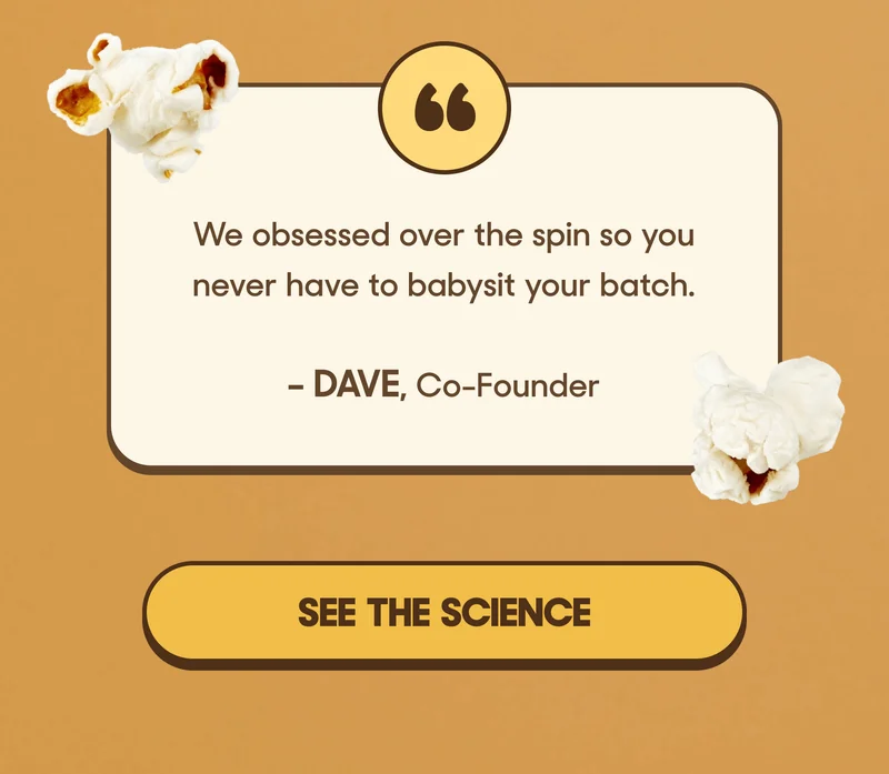 “We obsessed over the spin so you never have to babysit your batch.” – Dave, Co-Founder SEE THE SCIENCE
