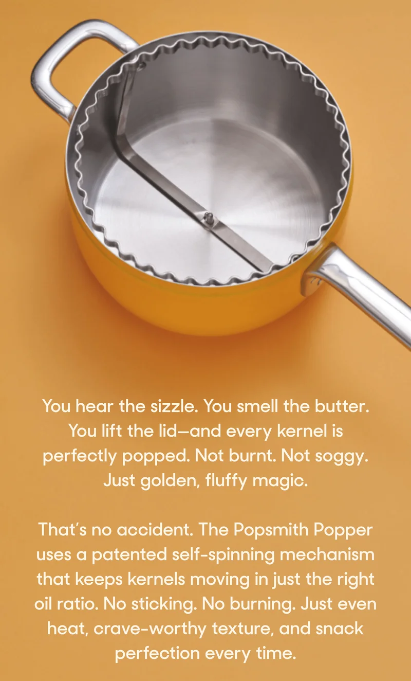 You hear the sizzle. You smell the butter. You lift the lid—and every kernel is perfectly popped. Not burnt. Not soggy. Just golden, fluffy magic.  That’s no accident. The Popsmith Popper uses a patented self-spinning mechanism that keeps kernels moving in just the right oil ratio. No sticking. No burning. Just even heat, crave-worthy texture, and snack perfection every time.