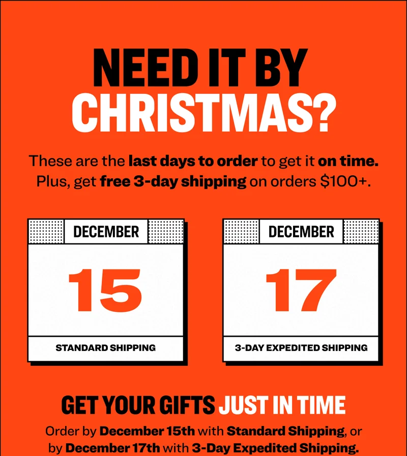 NEED IT BY CHRISTMAS? These are the last days to order to get it on time. Plus, get free 3-day shipping on orders $100+. GET YOUR GIFTS JUST IN TIME Order by December 15th with Standard Shipping, or by December 17th with 3-Day Expedited Shipping.