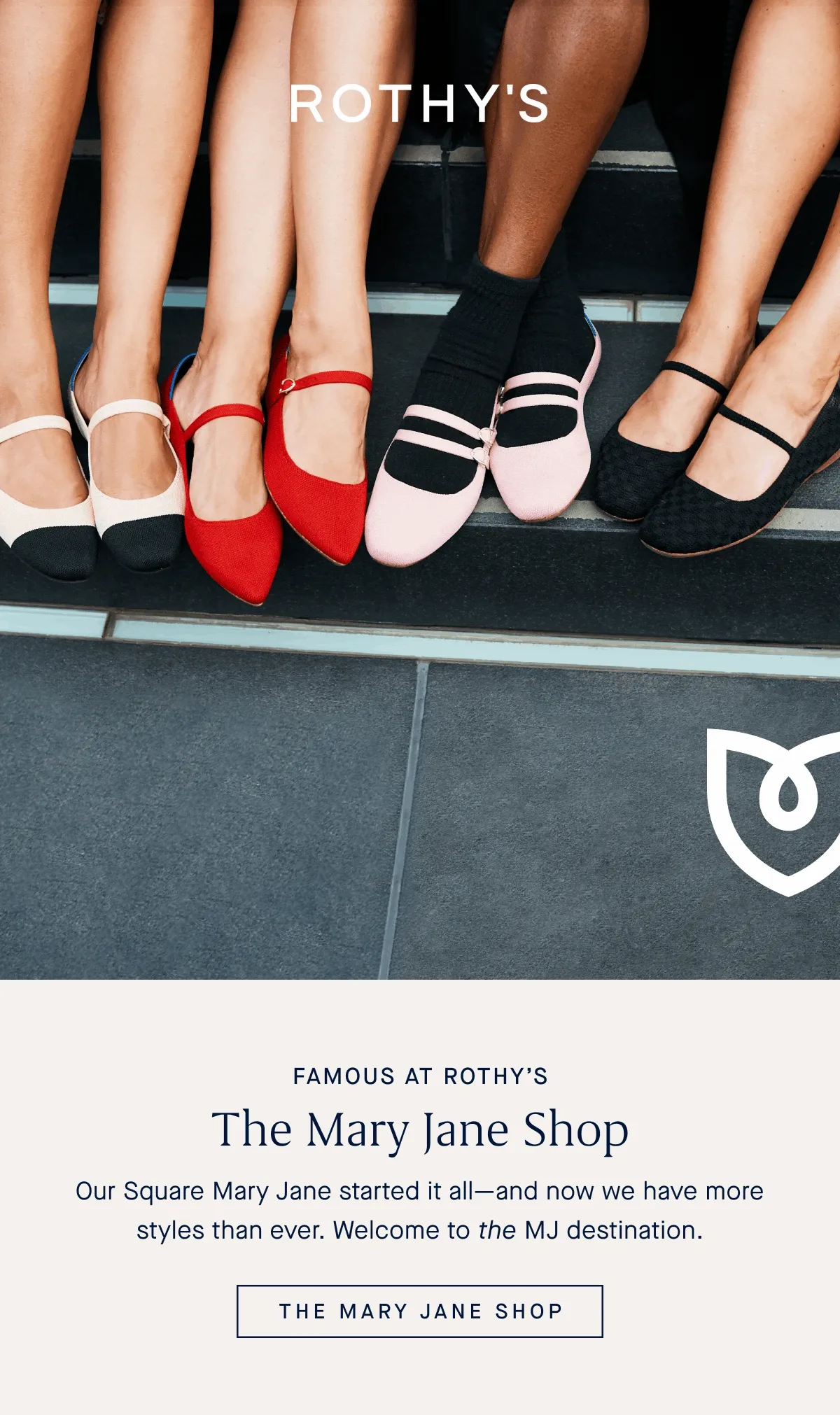 FAMOUS AT ROTHY’S The Mary Jane Shop Our Square Mary Jane started it all—and now we have more styles than ever. Welcome to the MJ destination. THE MARY JANE SHOP