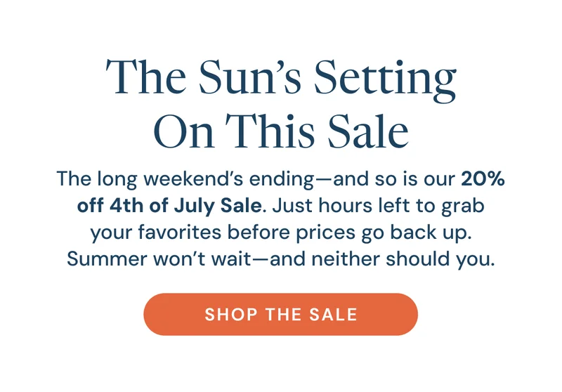 The Sun’s Setting On This Sale. The long weekend’s ending—and so is our 20% off 4th of July Sale. Just hours left to grab your favorites before prices go back up. Summer won’t wait—and neither should you. Shop the sale