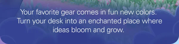 Your favorite gear comes in fun new colors. Turn your desk into an enchanted place where ideas bloom and grow.