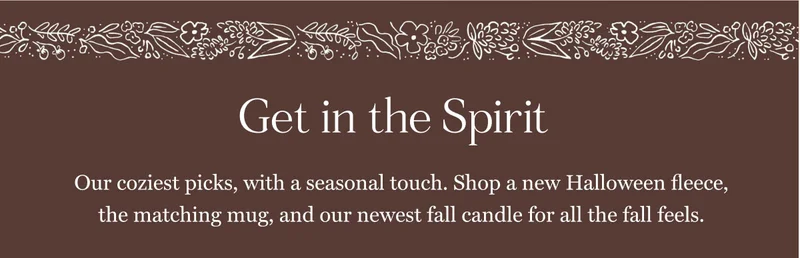 Get in the Spirit Our coziest picks, with a seasonal touch. Shop a new Halloween fleece, the matching mug, and our newest fall candle for all the fall feels.