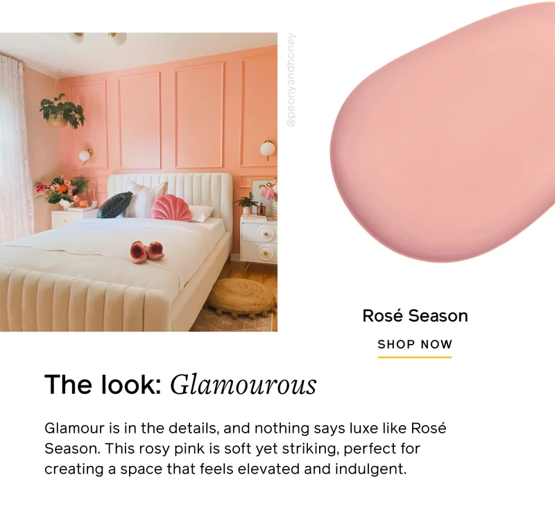The look: Glamourous. Glamour is in the details, and nothing says luxe like Rosé Season. This rosy pink is soft yet striking, perfect for creating a space that feels elevated and indulgent. Rosé Season SHOP NOW
