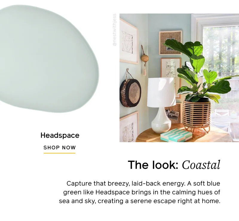 The look: Coastal. Capture that breezy, laid-back energy. A soft blue green like Headspace brings in the calming hues of sea and sky, creating a serene escape right at home. Headspace SHOP NOW