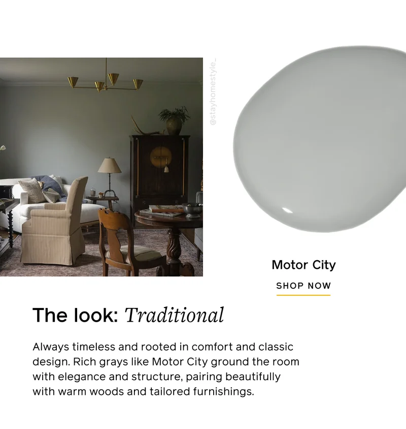 The look: Traditional. Always timeless and rooted in comfort and classic design. Rich grays like Motor City ground the room with elegance and structure, pairing beautifully with warm woods and tailored furnishings. Motor City SHOP NOW