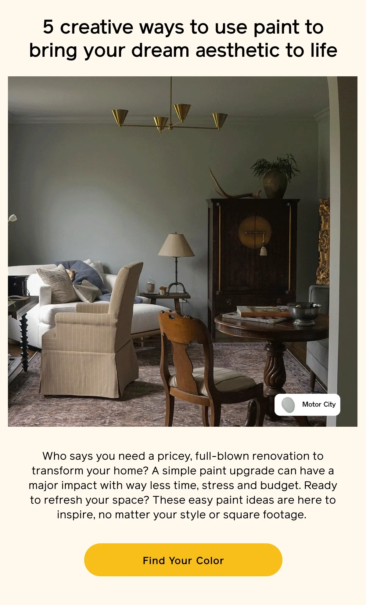 5 creative ways to use paint to bring your dream aesthetic to life. Who says you need a pricey, full-blown renovation to transform your home? A simple paint upgrade can have a major impact with way less time, stress and budget. Ready to refresh your space? These easy paint ideas are here to inspire, no matter your style or square footage. Find Your Color