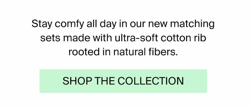 Stay comfy all day in our new matching sets made with ultra-soft cotton rib rooted in natural fibers. SHOP THE COLLECTION