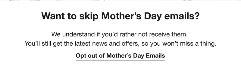 Want to skip Mother's Day emails?|We understand if you'd rather not receive them. You'll still get the latest news and offers, so you won't miss a thing.Opt out of Mother's Day Emails