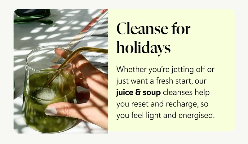 Cleanse for holidays: Whether you’re jetting off or just want a fresh start, our juice & soup cleanses help you reset and recharge, so you feel light and energised.