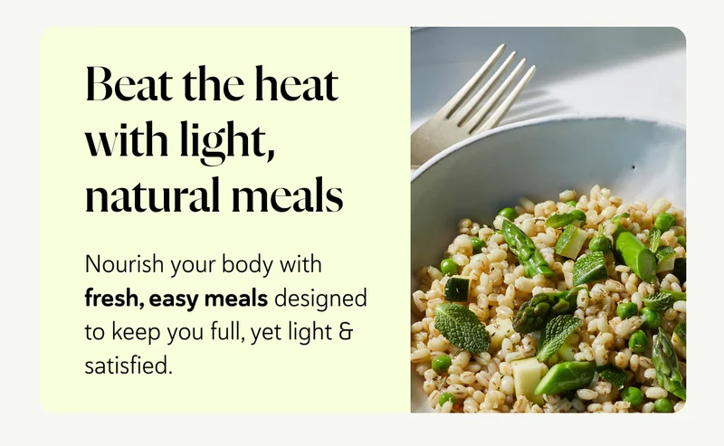 Beat the heat with light, natural meals: Nourish your body with fresh, easy meals designed to keep you full, yet light & satisfied.