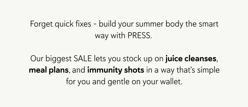 Forget quick fixes – build your summer body the smart way with PRESS.&nbsp;  Our biggest SALE lets you stock up on juice cleanses, meal plans, and immunity shots in a way that’s simple for you and gentle on your wallet.