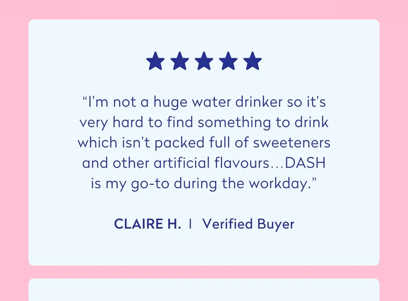 “I'm not a huge water drinker so it's very hard to find something to drink which isn't packed full of sweeteners and other artificial flavours…DASH is my go-to during the workday.” - Claire H.