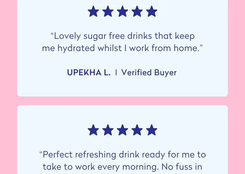 “Lovely sugar free drinks that keep me hydrated whilst I work from home.” - Upekha L.