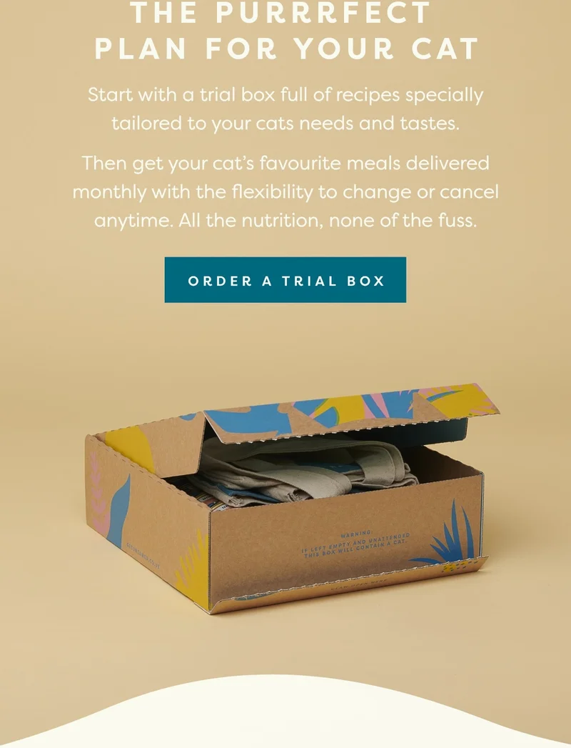 Start with a trial box full of recipes specially tailored to your cats needs and tastes.  Then get your cat’s favourite meals delivered monthly with the flexibility to change or cancel anytime. All the nutrition, none of the fuss.
