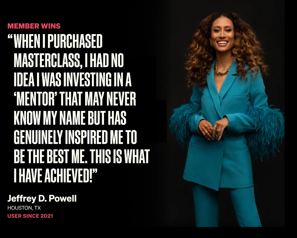 When I purchased MasterClass, I had no idea I was investing in a ‘mentor’ that may never know my name but has genuinely inspired me to be the best me. This is what I have achieved!”