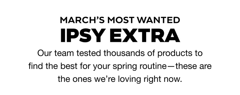 MARCH’S MOST WANTED IPSY EXTRA. Our team tested thousands of products to find the best for your spring routine—these are the ones we’re loving right now.