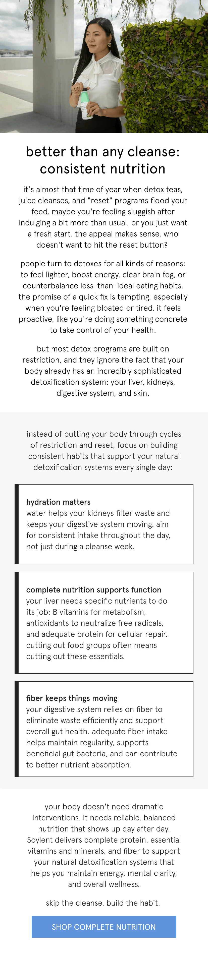 better than any cleanse: consistent nutrition   it's almost that time of year when detox teas, juice cleanses, and "reset" programs flood your feed. maybe you're feeling sluggish after indulging a bit more than usual, or you just want a fresh start. the appeal makes sense. who doesn't want to hit the reset button?      people turn to detoxes for all kinds of reasons: to feel lighter, boost energy, clear brain fog, or counterbalance less-than-ideal eating habits. the promise of a quick fix is tempting, especially when you're feeling bloated or tired. it feels proactive, like you're doing something concrete to take control of your health.      but most detox programs are built on restriction, and they ignore the fact that your body already has an incredibly sophisticated detoxification system: your liver, kidneys, digestive system, and skin.       instead of putting your body through cycles of restriction and reset, focus on building consistent habits that support your natural detoxification systems every single day:   hydration matters – water helps your kidneys filter waste and keeps your digestive system moving. aim for consistent intake throughout the day, not just during a cleanse week.   complete nutrition supports function – your liver needs specific nutrients to do its job: B vitamins for metabolism, antioxidants to neutralize free radicals, and adequate protein for cellular repair. cutting out food groups often means cutting out these essentials.   fiber keeps things moving – your digestive system relies on fiber to eliminate waste efficiently. Soylent provides 5-7g of fiber per serving to support healthy digestion without the drama of extreme cleanses.      your body doesn't need dramatic interventions. it needs reliable, balanced nutrition that shows up day after day. that's how you maintain energy, mental clarity, and overall wellness.      skip the cleanse. build the habit.