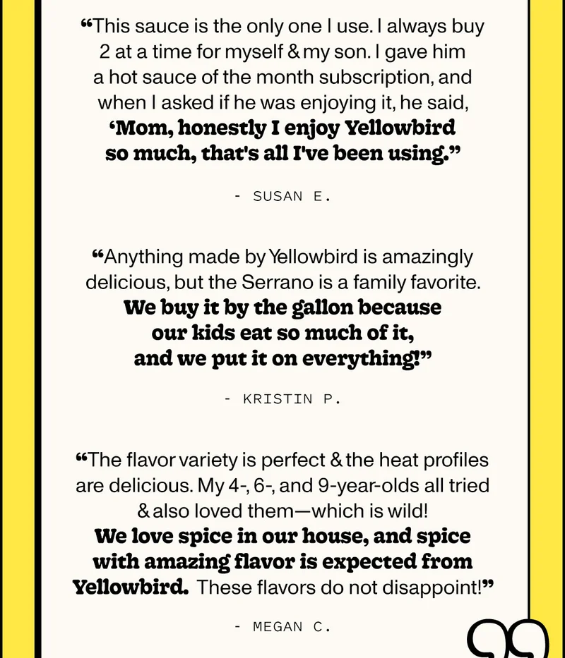 “This sauce is the only one I use. I always buy 2 at a time for myself & my son. I gave him a hot sauce of the month subscription, and when I asked if he was enjoying it, he said, ‘Mom, honestly I enjoy Yellowbird so much, that's all I've been using.’” - Susan E.   “Anything made by Yellowbird is amazingly delicious, but the Serrano is a family favorite. We buy it by the gallon because our kids eat so much of it, and we put it on everything!” - Kristin P.   “The flavor variety is perfect & the heat profiles are delicious. My 4-, 6-, and 9-year-olds all tried & also loved them - which is wild! We love spice in our house, and spice with amazing flavor is expected from Yellowbird. These flavors do not disappoint!” - Megan C.
