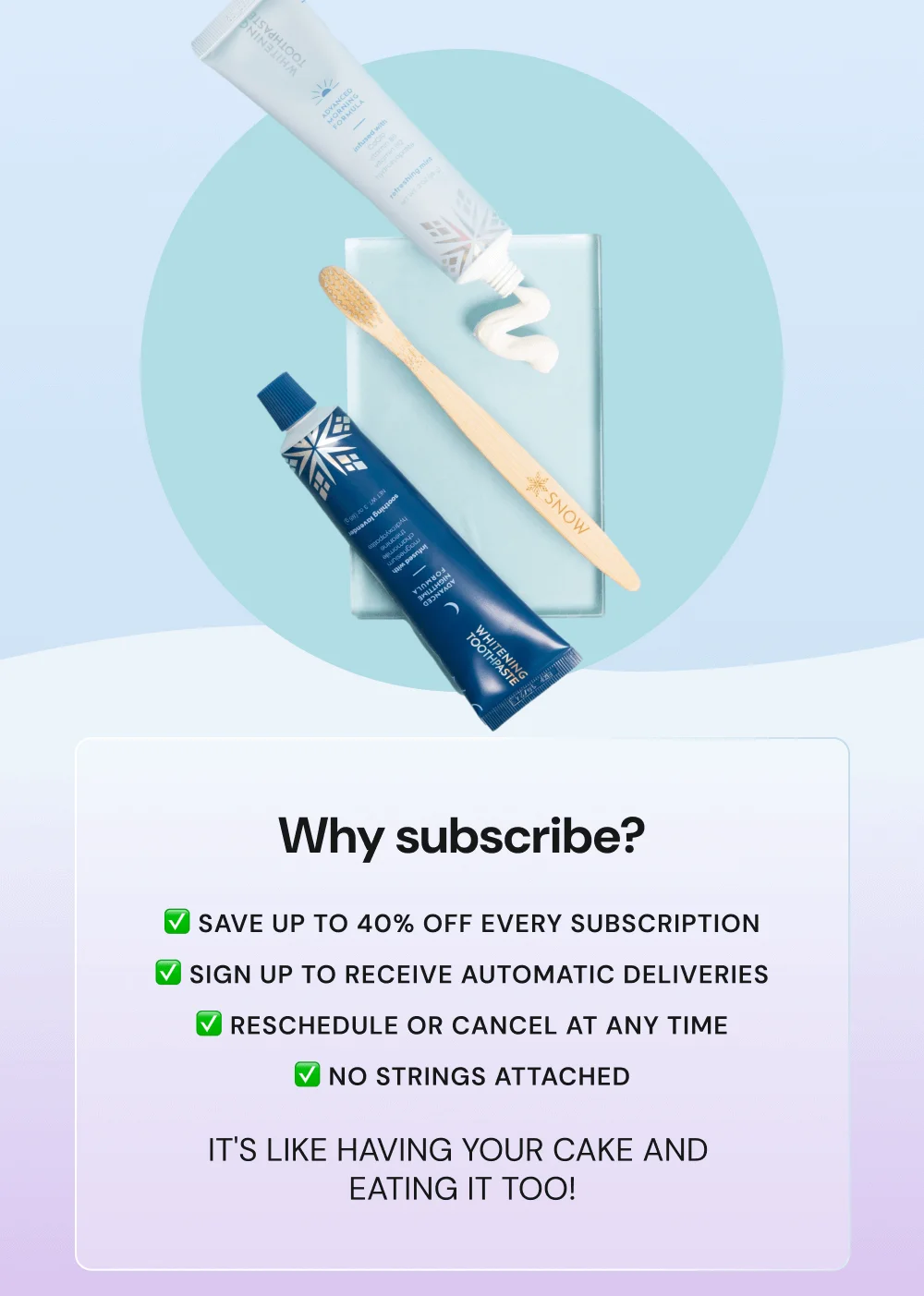 Why subscribe? Save UP TO 40% OFF every subscription. Sign up to receive automatic deliveries. Reschedule or cancel at any time. No strings attached It's like having your cake and  eating it too!