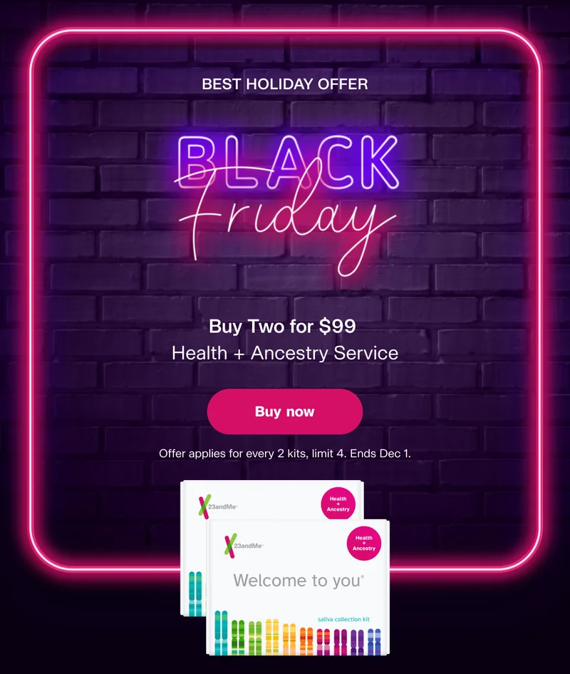 BEST HOLIDAY OFFER Black Friday | Buy Two for $99 Health + Ancestry Service | Buy now | Offer applies for every 2 kits, limit 4 kits. Ends Dec 1.