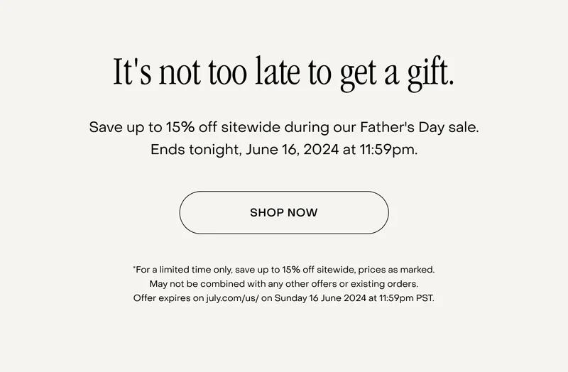 It's not too late to get a gift. Save up to 15% off sitewide during our Father's Day sale. Ends tonight, June 16, 2024 at 11:59pm. *For a limited time only, save up to 15% off sitewide, prices as marked. May not be combined with any other offers or existing orders. Offer expires on july.com/us/ on Sunday 16 June 2024 at 11:59pm PST.