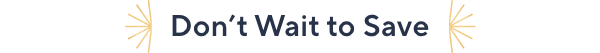 DONT WAIT TO SAVE
