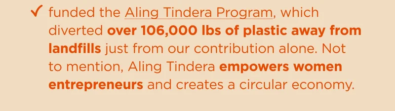 funded the Aling Tindera program, and the effort diverted over 106,000 lbs of plastic away from landfills just from our contribution alone. Not to mention, Aling Tindera empower women entrepneurs and created a circular economy.