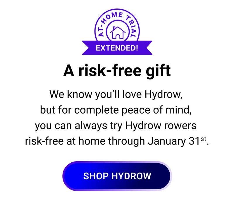 A risk-free gift. We know you'll love Hydrow, but for complete peace of mind, you can always try Hydrow rowers risk-free at home through January 31st. Shop Hydrow.