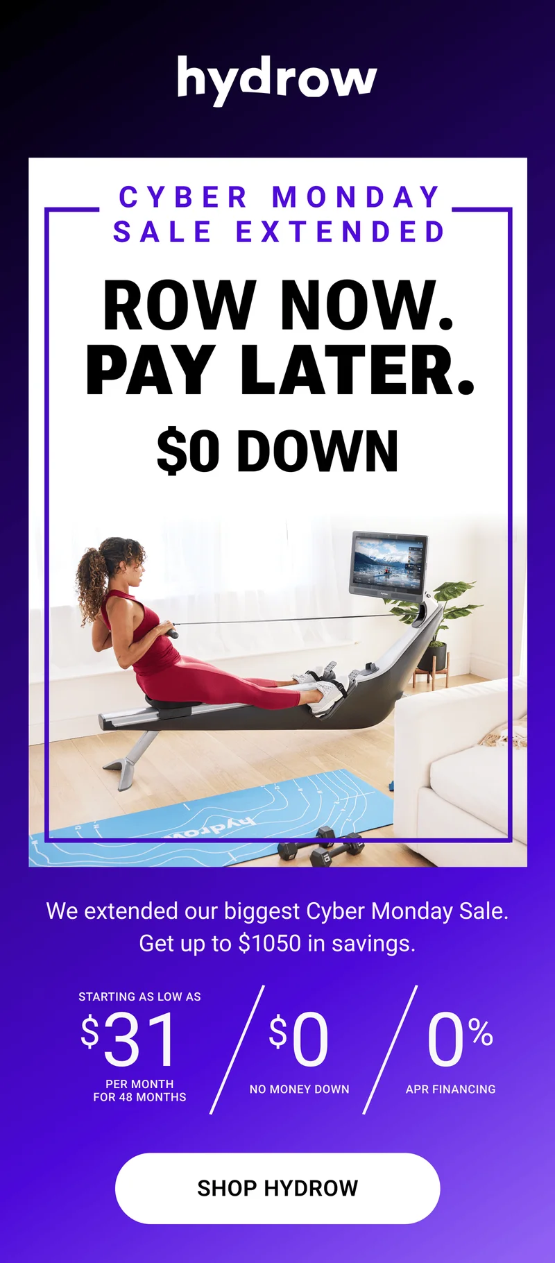Cyber Monday Sale Extended. Row Now. Pay Later. $0 Down. We extended our biggest Cyber Monday Sale. Get up to $1050 in savings. Starting as low as $31 per month for 48 months. $0 no money down. 0% APR financing. Shop Hydrow.