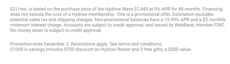 $31/mo. is based on the purchase price of the Hydrow Wave $1,445 at 0% APR for 48 months. Financing does not include the cost of a Hydrow membership. This is a promotional offer. Estimation excludes potential sales tax and shipping charges. Non-promotional balances have a 19.99% APR and a $2 monthly minimum interest charge. Accounts are subject to credit approval, and issued by WebBank, member FDIC. No money down is subject to credit approval. Promotion ends December 2. Restrictions apply. See terms and conditions.