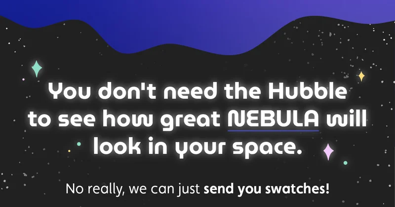 You don't need the Hubble to see how great Nebula will look in your space. No really, we can just send you swatches!
