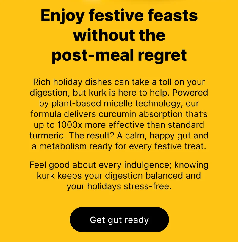 Enjoy festive feasts without the post-meal regret | Rich holiday dishes can take a toll on your digestion, but kurk is here to help. Powered by plant-based micelle technology, our formula delivers curcumin absorption that’s up to 1000x more effective than standard turmeric. The result? A calm, happy gut and a metabolism ready for every festive treat.  Feel good about every indulgence; knowing kurk keeps your digestion balanced and your holidays stress-free.  [ Get gut ready ]