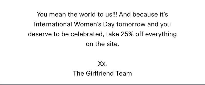 You mean the world to us!!! And because it’s International Women’s Day tomorrow and you deserve to be celebrated, take 25% off everything on the site. Xx, The Girlfriend Team