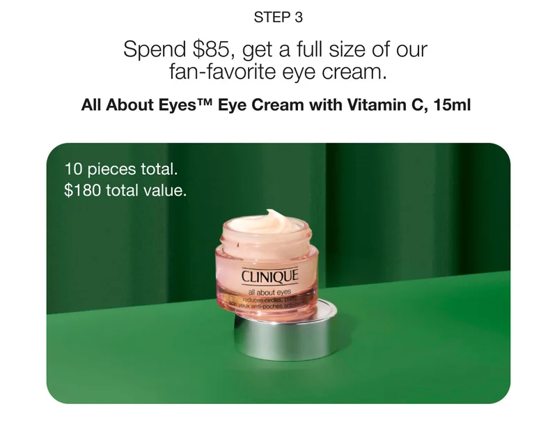 Step 3 | Spend $85, get a full size of our fan-favorite eye cream. | All About Eyes™ Eye Cream with Vitamin C, 15ml  | 10 pieces total.  | $180 total value.