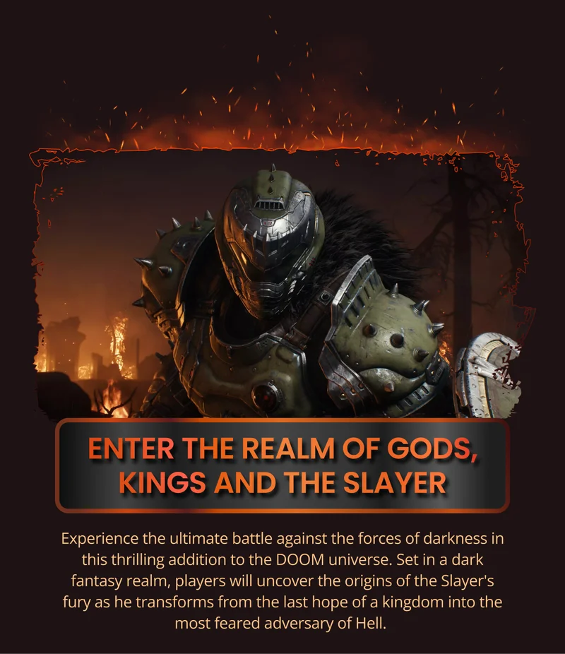 ENTER THE REALM OF GODS, KINGS AND THE SLAYER Experience the ultimate battle against the forces of darkness in this thrilling addition to the DOOM universe. Set in a dark fantasy realm, players will uncover the origins of the Slayer's fury as he transforms from the last hope of a kingdom into the most feared adversary of Hell.