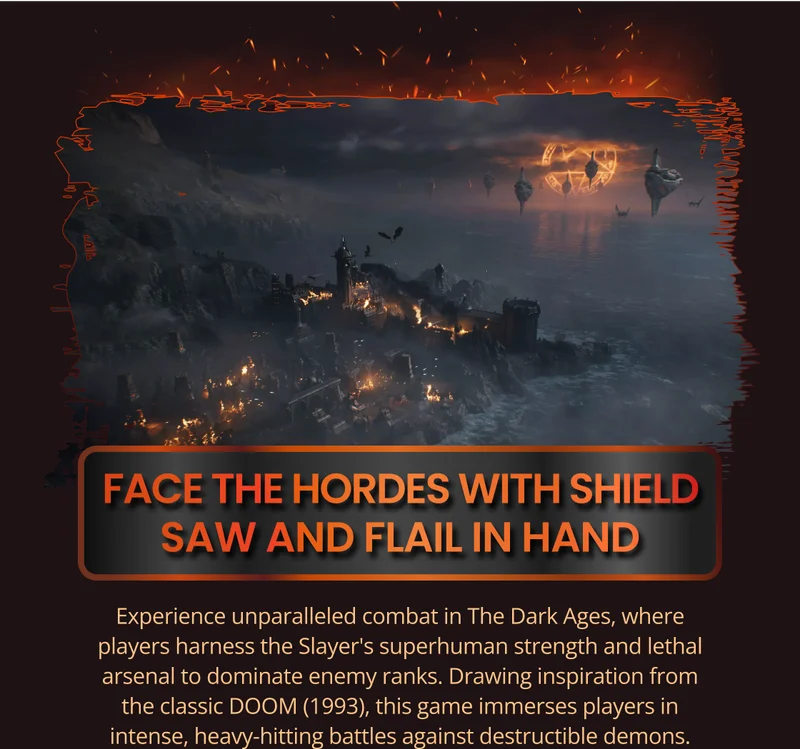FACE THE HORDES WITH SHIELD SAW AND FLAIL IN HAND Experience unparalleled combat in The Dark Ages, where players harness the Slayer's superhuman strength and lethal arsenal to dominate enemy ranks. Drawing inspiration from the classic DOOM (1 993), this game immerses players in intense, heavy-hitting battles against destructible demons.