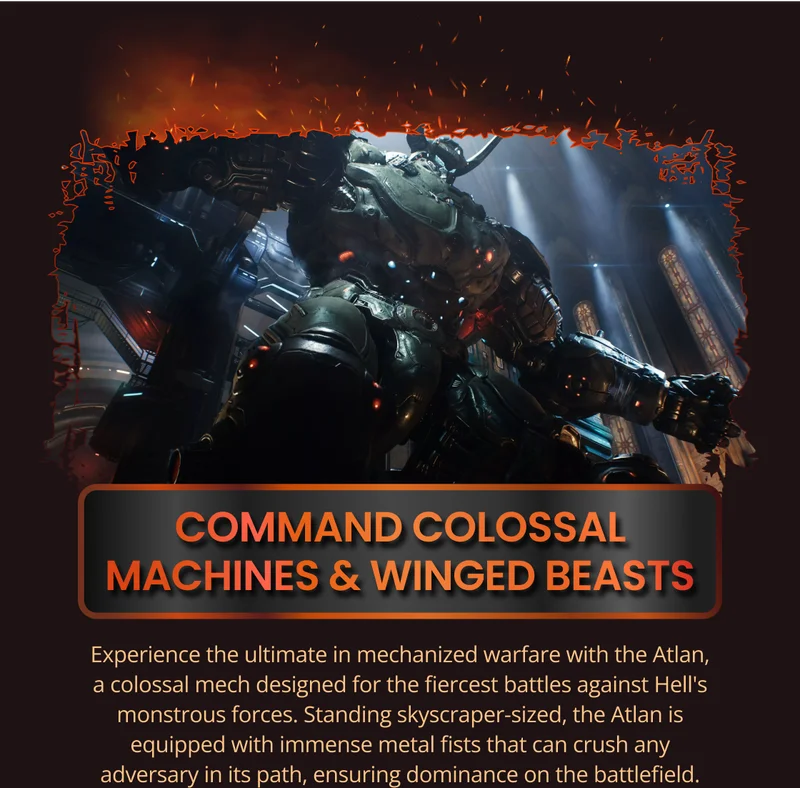 COMMAND COLOSSAL MACHINES & WINGED BEASTS Experience the ultimate in mechanized warfare with the Atlan, a colossal mech designed for the fiercest battles against Hell's monstrous forces. Standing skyscraper-sized, the Atlan is equipped with immense metal fists that can crush any adversary in its path, ensuring dominance on the battlefield.